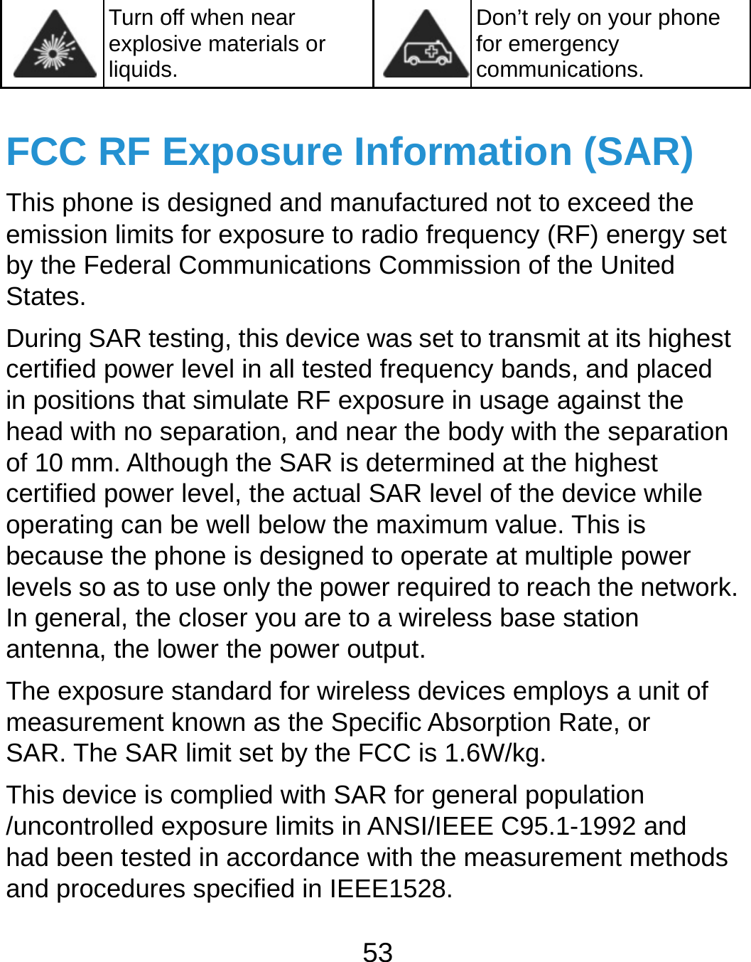  53  Turn off when near explosive materials or liquids. Don’t rely on your phone for emergency communications.  FCC RF Exposure Information (SAR) This phone is designed and manufactured not to exceed the emission limits for exposure to radio frequency (RF) energy set by the Federal Communications Commission of the United States. During SAR testing, this device was set to transmit at its highest certified power level in all tested frequency bands, and placed in positions that simulate RF exposure in usage against the head with no separation, and near the body with the separation of 10 mm. Although the SAR is determined at the highest certified power level, the actual SAR level of the device while operating can be well below the maximum value. This is because the phone is designed to operate at multiple power levels so as to use only the power required to reach the network. In general, the closer you are to a wireless base station antenna, the lower the power output. The exposure standard for wireless devices employs a unit of measurement known as the Specific Absorption Rate, or SAR. The SAR limit set by the FCC is 1.6W/kg. This device is complied with SAR for general population /uncontrolled exposure limits in ANSI/IEEE C95.1-1992 and had been tested in accordance with the measurement methods and procedures specified in IEEE1528. 