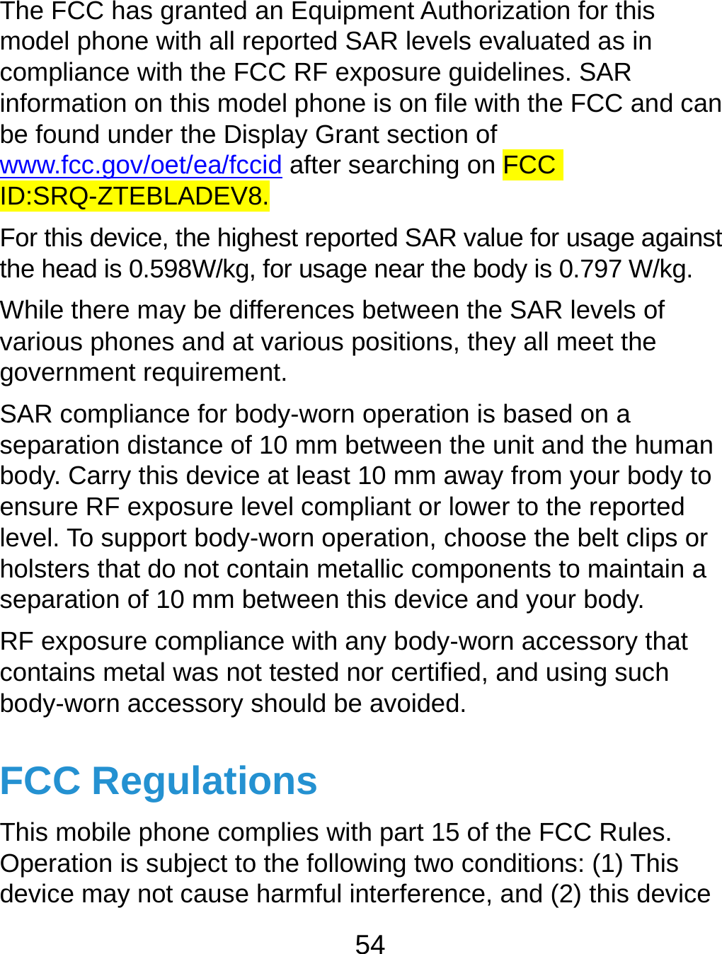  54 The FCC has granted an Equipment Authorization for this model phone with all reported SAR levels evaluated as in compliance with the FCC RF exposure guidelines. SAR information on this model phone is on file with the FCC and can be found under the Display Grant section of www.fcc.gov/oet/ea/fccid after searching on FCC ID:SRQ-ZTEBLADEV8. For this device, the highest reported SAR value for usage against the head is 0.598W/kg, for usage near the body is 0.797 W/kg. While there may be differences between the SAR levels of various phones and at various positions, they all meet the government requirement. SAR compliance for body-worn operation is based on a separation distance of 10 mm between the unit and the human body. Carry this device at least 10 mm away from your body to ensure RF exposure level compliant or lower to the reported level. To support body-worn operation, choose the belt clips or holsters that do not contain metallic components to maintain a separation of 10 mm between this device and your body. RF exposure compliance with any body-worn accessory that contains metal was not tested nor certified, and using such body-worn accessory should be avoided. FCC Regulations This mobile phone complies with part 15 of the FCC Rules. Operation is subject to the following two conditions: (1) This device may not cause harmful interference, and (2) this device 