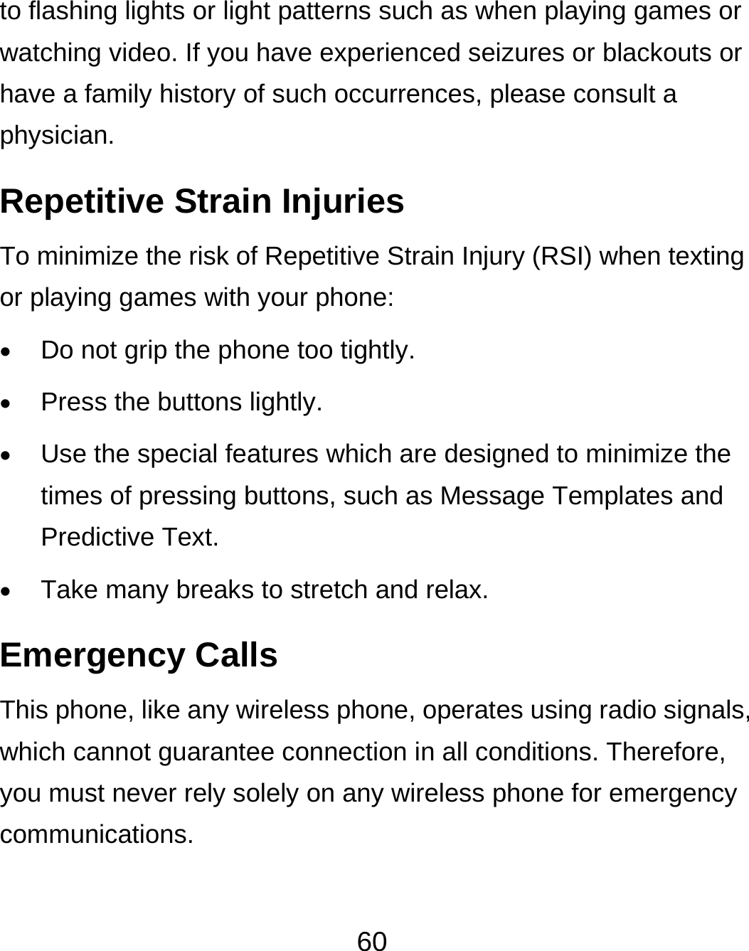  60 to flashing lights or light patterns such as when playing games or watching video. If you have experienced seizures or blackouts or have a family history of such occurrences, please consult a physician. Repetitive Strain Injuries To minimize the risk of Repetitive Strain Injury (RSI) when texting or playing games with your phone:  Do not grip the phone too tightly.  Press the buttons lightly.  Use the special features which are designed to minimize the times of pressing buttons, such as Message Templates and Predictive Text.  Take many breaks to stretch and relax. Emergency Calls This phone, like any wireless phone, operates using radio signals, which cannot guarantee connection in all conditions. Therefore, you must never rely solely on any wireless phone for emergency communications. 