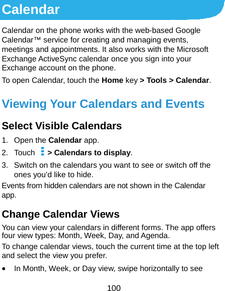  100 Calendar Calendar on the phone works with the web-based Google Calendar™ service for creating and managing events, meetings and appointments. It also works with the Microsoft Exchange ActiveSync calendar once you sign into your Exchange account on the phone. To open Calendar, touch the Home key &gt; Tools &gt; Calendar.  Viewing Your Calendars and Events Select Visible Calendars 1. Open the Calendar app. 2. Touch    &gt; Calendars to display. 3.  Switch on the calendars you want to see or switch off the ones you’d like to hide. Events from hidden calendars are not shown in the Calendar app. Change Calendar Views You can view your calendars in different forms. The app offers four view types: Month, Week, Day, and Agenda. To change calendar views, touch the current time at the top left and select the view you prefer.    In Month, Week, or Day view, swipe horizontally to see 