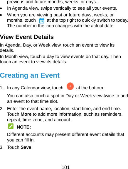  101 previous and future months, weeks, or days.  In Agenda view, swipe vertically to see all your events.  When you are viewing past or future days, weeks, or months, touch    at the top right to quickly switch to today. The number in the icon changes with the actual date. View Event Details In Agenda, Day, or Week view, touch an event to view its details. In Month view, touch a day to view events on that day. Then touch an event to view its details. Creating an Event 1.  In any Calendar view, touch   at the bottom. You can also touch a spot in Day or Week view twice to add an event to that time slot. 2.  Enter the event name, location, start time, and end time. Tou ch More to add more information, such as reminders, repeat, time zone, and account.  NOTE: Different accounts may present different event details that you can fill in. 3. Touch Save. 