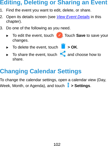  102 Editing, Deleting or Sharing an Event 1.  Find the event you want to edit, delete, or share. 2.  Open its details screen (see View Event Details in this chapter). 3.  Do one of the following as you need.  To edit the event, touch  . Touch Save to save your changes.  To delete the event, touch    &gt; OK.  To share the event, touch    and choose how to share. Changing Calendar Settings To change the calendar settings, open a calendar view (Day, Week, Month, or Agenda), and touch   &gt; Settings.     