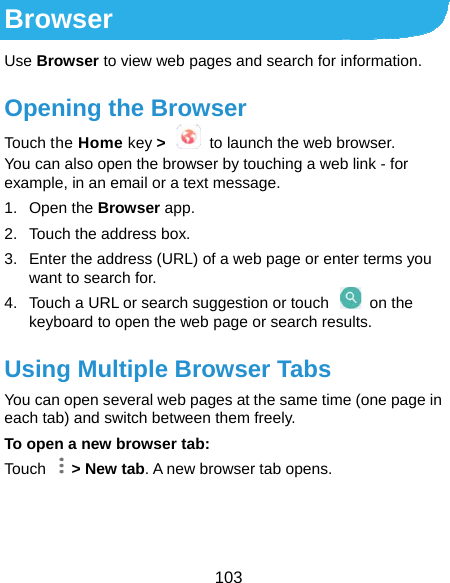  103 Browser Use Browser to view web pages and search for information. Opening the Browser Touch the Home key &gt;    to launch the web browser. You can also open the browser by touching a web link - for example, in an email or a text message. 1. Open the Browser app. 2.  Touch the address box. 3.  Enter the address (URL) of a web page or enter terms you want to search for. 4.  Touch a URL or search suggestion or touch   on the keyboard to open the web page or search results. Using Multiple Browser Tabs You can open several web pages at the same time (one page in each tab) and switch between them freely. To open a new browser tab: Touch  &gt; New tab. A new browser tab opens.    