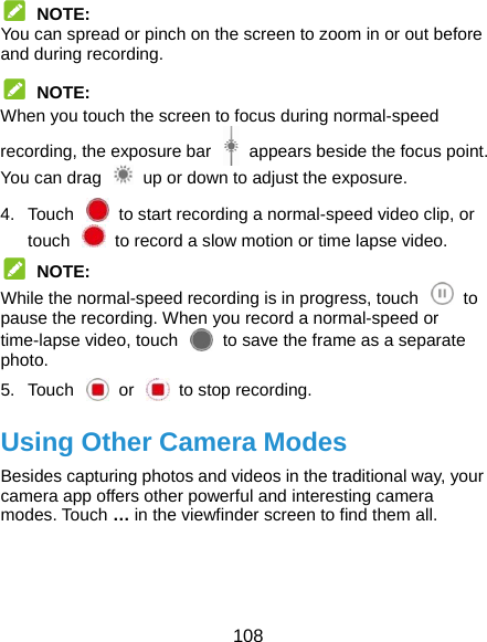  108  NOTE: You can spread or pinch on the screen to zoom in or out before and during recording.  NOTE: When you touch the screen to focus during normal-speed recording, the exposure bar    appears beside the focus point. You can drag    up or down to adjust the exposure. 4.  Touch    to start recording a normal-speed video clip, or touch    to record a slow motion or time lapse video.  NOTE: While the normal-speed recording is in progress, touch    to pause the recording. When you record a normal-speed or time-lapse video, touch    to save the frame as a separate photo. 5. Touch  or  to stop recording. Using Other Camera Modes Besides capturing photos and videos in the traditional way, your camera app offers other powerful and interesting camera modes. Touch … in the viewfinder screen to find them all.    