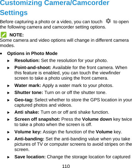  110 Customizing Camera/Camcorder Settings Before capturing a photo or a video, you can touch    to open the following camera and camcorder setting options.  NOTE: Some camera and video options will change in different camera modes.  Options in Photo Mode  Resolution: Set the resolution for your photo.  Point-and-shoot: Available for the front camera. When this feature is enabled, you can touch the viewfinder screen to take a photo using the front camera.  Water mark: Apply a water mark to your photos.  Shutter tone: Turn on or off the shutter tone.  Geo-tag: Select whether to store the GPS location in your captured photos and videos.  Anti shake: Turn on or off anti shake function.  Screen off snapshot: Press the Volume down key twice to take a photo when the screen is off.  Volume key: Assign the function of the Volume key.  Anti-banding: Set the anti-banding value when you take pictures of TV or computer screens to avoid stripes on the screen.  Save location: Change the storage location for captured 