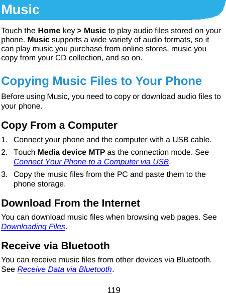  119 Music Touch the Home key &gt; Music to play audio files stored on your phone. Music supports a wide variety of audio formats, so it can play music you purchase from online stores, music you copy from your CD collection, and so on. Copying Music Files to Your Phone Before using Music, you need to copy or download audio files to your phone. Copy From a Computer 1.  Connect your phone and the computer with a USB cable. 2. Touch Media device MTP as the connection mode. See Connect Your Phone to a Computer via USB. 3.  Copy the music files from the PC and paste them to the phone storage. Download From the Internet You can download music files when browsing web pages. See Downloading Files. Receive via Bluetooth You can receive music files from other devices via Bluetooth. See Receive Data via Bluetooth. 