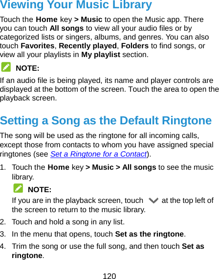  120 Viewing Your Music Library Touch the Home key &gt; Music to open the Music app. There you can touch All songs to view all your audio files or by categorized lists or singers, albums, and genres. You can also touch Favorites, Recently played, Folders to find songs, or view all your playlists in My playlist section.  NOTE: If an audio file is being played, its name and player controls are displayed at the bottom of the screen. Touch the area to open the playback screen. Setting a Song as the Default Ringtone The song will be used as the ringtone for all incoming calls, except those from contacts to whom you have assigned special ringtones (see Set a Ringtone for a Contact). 1. Touch the Home key &gt; Music &gt; All songs to see the music library.  NOTE: If you are in the playback screen, touch    at the top left of the screen to return to the music library. 2.  Touch and hold a song in any list. 3.  In the menu that opens, touch Set as the ringtone. 4.  Trim the song or use the full song, and then touch Set as ringtone.  