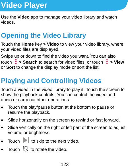  123 Video Player Use the Video app to manage your video library and watch videos. Opening the Video Library Touch the Home key &gt; Video to view your video library, where your video files are displayed. Swipe up or down to find the video you want. You can also touch  &gt; Search to search for video files, or touch    &gt; View or Sort to change the display mode or sort the list. Playing and Controlling Videos Touch a video in the video library to play it. Touch the screen to show the playback controls. You can control the video and audio or carry out other operations.  Touch the play/pause button at the bottom to pause or resume the playback.  Slide horizontally on the screen to rewind or fast forward.  Slide vertically on the right or left part of the screen to adjust volume or brightness.  Touch    to skip to the next video.  Touch    to rotate the video. 