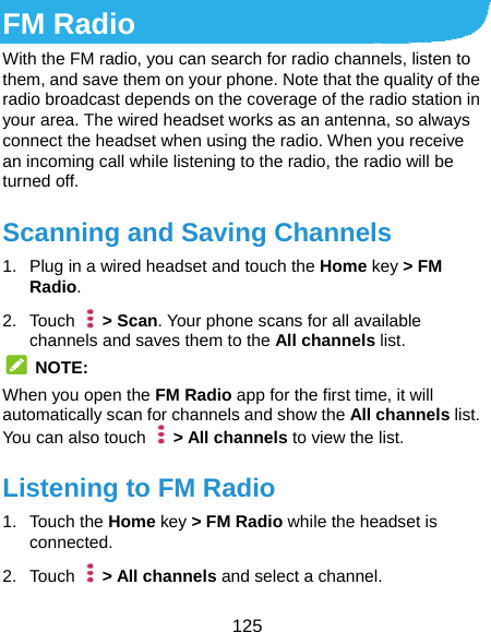  125 FM Radio With the FM radio, you can search for radio channels, listen to them, and save them on your phone. Note that the quality of the radio broadcast depends on the coverage of the radio station in your area. The wired headset works as an antenna, so always connect the headset when using the radio. When you receive an incoming call while listening to the radio, the radio will be turned off.   Scanning and Saving Channels 1.  Plug in a wired headset and touch the Home key &gt; FM Radio. 2. Touch   &gt; Scan. Your phone scans for all available channels and saves them to the All channels list.  NOTE: When you open the FM Radio app for the first time, it will automatically scan for channels and show the All channels list. You can also touch    &gt; All channels to view the list. Listening to FM Radio 1. Touch the Home key &gt; FM Radio while the headset is connected. 2. Touch   &gt; All channels and select a channel. 