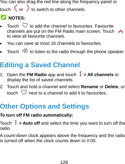  126 You can also drag the red line along the frequency panel or touch    or    to switch to other channels.  NOTES:  Touch    to add the channel to favourites. Favourite channels are put on the FM Radio main screen. Touch   to view all favourite channels.  You can save at most 16 channels to favourites.  Touch    to listen to the radio through the phone speaker. Editing a Saved Channel 1. Open the FM Radio app and touch    &gt; All channels to display the list of saved channels. 2.  Touch and hold a channel and select Rename or Delete, or touch    next to a channel to add it to favourites. Other Options and Settings To turn off FM radio automatically: Touch   &gt; Auto off and select the time you want to turn off the radio. A count-down clock appears above the frequency and the radio is turned off when the clock counts down to 0:00.  