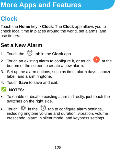  128 More Apps and Features Clock Touch the Home key &gt; Clock. The Clock app allows you to check local time in places around the world, set alarms, and use timers. Set a New Alarm 1. Touch the   tab in the Clock app. 2.  Touch an existing alarm to configure it, or touch    at the bottom of the screen to create a new alarm. 3.  Set up the alarm options, such as time, alarm days, snooze, label, and alarm ringtone. 4. Touch Save to save and exit.  NOTES:  To enable or disable existing alarms directly, just touch the switches on the right side.  Touch  in the  tab to configure alarm settings, including ringtone volume and duration, vibration, volume crescendo, alarm in silent mode, and keypress settings.    