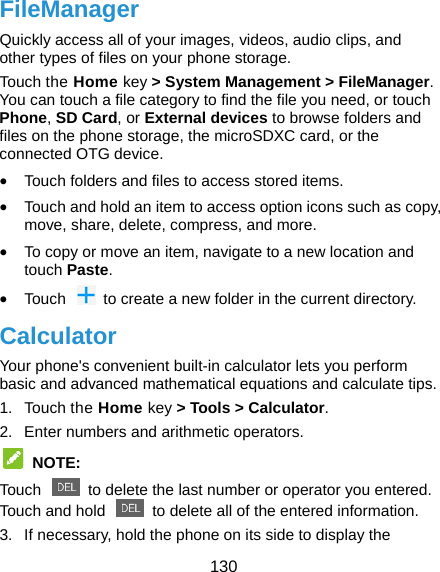  130 FileManager Quickly access all of your images, videos, audio clips, and other types of files on your phone storage. Touch the Home key &gt; System Management &gt; FileManager. You can touch a file category to find the file you need, or touch Phone, SD Card, or External devices to browse folders and files on the phone storage, the microSDXC card, or the connected OTG device.  Touch folders and files to access stored items.  Touch and hold an item to access option icons such as copy, move, share, delete, compress, and more.  To copy or move an item, navigate to a new location and touch Paste.  Touch    to create a new folder in the current directory. Calculator Your phone&apos;s convenient built-in calculator lets you perform basic and advanced mathematical equations and calculate tips. 1. Touch the Home key &gt; Tools &gt; Calculator. 2.  Enter numbers and arithmetic operators.  NOTE: Touch    to delete the last number or operator you entered. Touch and hold    to delete all of the entered information. 3.  If necessary, hold the phone on its side to display the 