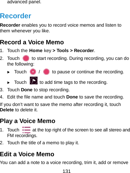  131 advanced panel. Recorder Recorder enables you to record voice memos and listen to them whenever you like. Record a Voice Memo 1. Touch the Home key &gt; Tools &gt; Recorder. 2.  Touch    to start recording. During recording, you can do the following:  Touch    /    to pause or continue the recording.  Touch    to add time tags to the recording. 3. Touch Done to stop recording.   4.  Edit the file name and touch Done to save the recording. If you don’t want to save the memo after recording it, touch Delete to delete it. Play a Voice Memo 1.  Touch    at the top right of the screen to see all stereo and FM recordings. 2.  Touch the title of a memo to play it. Edit a Voice Memo You can add a note to a voice recording, trim it, add or remove 