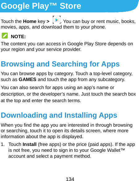  134 Google Play™ Store Touch the Home key &gt;  . You can buy or rent music, books, movies, apps, and download them to your phone.  NOTE: The content you can access in Google Play Store depends on your region and your service provider. Browsing and Searching for Apps You can browse apps by category. Touch a top-level category, such as GAMES and touch the app from any subcategory. You can also search for apps using an app’s name or description, or the developer’s name. Just touch the search box at the top and enter the search terms. Downloading and Installing Apps When you find the app you are interested in through browsing or searching, touch it to open its details screen, where more information about the app is displayed. 1. Touch Install (free apps) or the price (paid apps). If the app is not free, you need to sign in to your Google Wallet™ account and select a payment method.  