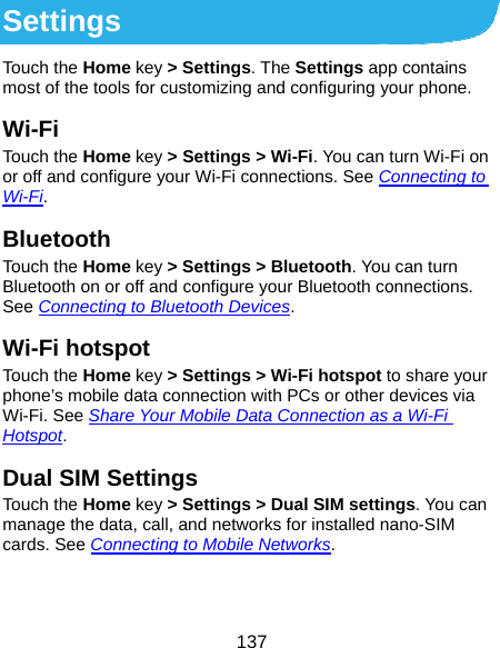  137 Settings Touch the Home key &gt; Settings. The Settings app contains most of the tools for customizing and configuring your phone. Wi-Fi Touch the Home key &gt; Settings &gt; Wi-Fi. You can turn Wi-Fi on or off and configure your Wi-Fi connections. See Connecting to Wi-Fi. Bluetooth Touch the Home key &gt; Settings &gt; Bluetooth. You can turn Bluetooth on or off and configure your Bluetooth connections. See Connecting to Bluetooth Devices. Wi-Fi hotspot Touch the Home key &gt; Settings &gt; Wi-Fi hotspot to share your phone’s mobile data connection with PCs or other devices via Wi-Fi. See Share Your Mobile Data Connection as a Wi-Fi Hotspot. Dual SIM Settings Touch the Home key &gt; Settings &gt; Dual SIM settings. You can manage the data, call, and networks for installed nano-SIM cards. See Connecting to Mobile Networks. 
