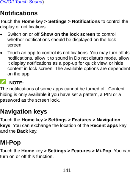  141 On/Off Touch Sound). Notifications Touch the Home key &gt; Settings &gt; Notifications to control the display of notifications.   Switch on or off Show on the lock screen to control whether notifications should be displayed on the lock screen.   Touch an app to control its notifications. You may turn off its notifications, allow it to sound in Do not disturb mode, allow it display notifications as a pop-up for quick view, or hide content in lock screen. The available options are dependent on the app.  NOTE: The notifications of some apps cannot be turned off. Content hiding is only available if you have set a pattern, a PIN or a password as the screen lock. Navigation keys Touch the Home key &gt; Settings &gt; Features &gt; Navigation keys. You can exchange the location of the Recent apps key and the Back key. Mi-Pop Touch the Home key &gt; Settings &gt; Features &gt; Mi-Pop. You can turn on or off this function.   
