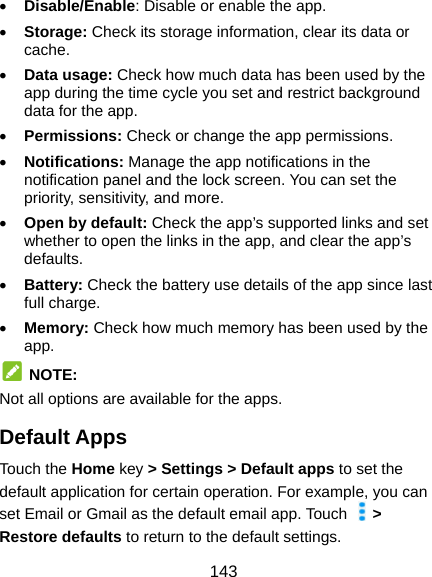 143  Disable/Enable: Disable or enable the app.  Storage: Check its storage information, clear its data or cache.  Data usage: Check how much data has been used by the app during the time cycle you set and restrict background data for the app.  Permissions: Check or change the app permissions.  Notifications: Manage the app notifications in the notification panel and the lock screen. You can set the priority, sensitivity, and more.  Open by default: Check the app’s supported links and set whether to open the links in the app, and clear the app’s defaults.  Battery: Check the battery use details of the app since last full charge.  Memory: Check how much memory has been used by the app.  NOTE: Not all options are available for the apps. Default Apps Touch the Home key &gt; Settings &gt; Default apps to set the default application for certain operation. For example, you can set Email or Gmail as the default email app. Touch   &gt; Restore defaults to return to the default settings. 