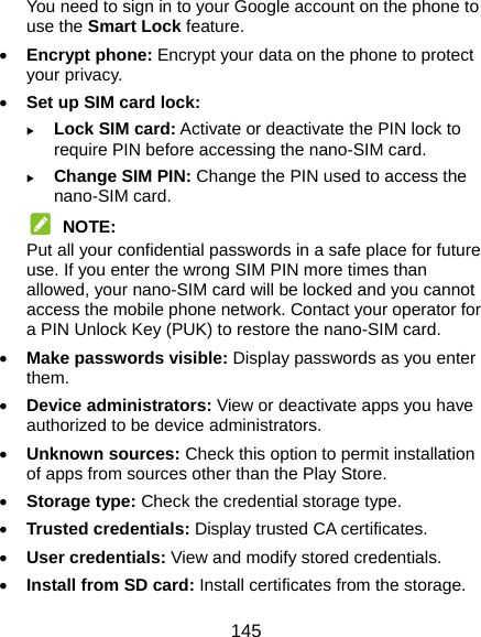 145 You need to sign in to your Google account on the phone to use the Smart Lock feature.  Encrypt phone: Encrypt your data on the phone to protect your privacy.  Set up SIM card lock:   Lock SIM card: Activate or deactivate the PIN lock to require PIN before accessing the nano-SIM card.  Change SIM PIN: Change the PIN used to access the nano-SIM card.  NOTE: Put all your confidential passwords in a safe place for future use. If you enter the wrong SIM PIN more times than allowed, your nano-SIM card will be locked and you cannot access the mobile phone network. Contact your operator for a PIN Unlock Key (PUK) to restore the nano-SIM card.  Make passwords visible: Display passwords as you enter them.  Device administrators: View or deactivate apps you have authorized to be device administrators.  Unknown sources: Check this option to permit installation of apps from sources other than the Play Store.  Storage type: Check the credential storage type.  Trusted credentials: Display trusted CA certificates.  User credentials: View and modify stored credentials.  Install from SD card: Install certificates from the storage. 