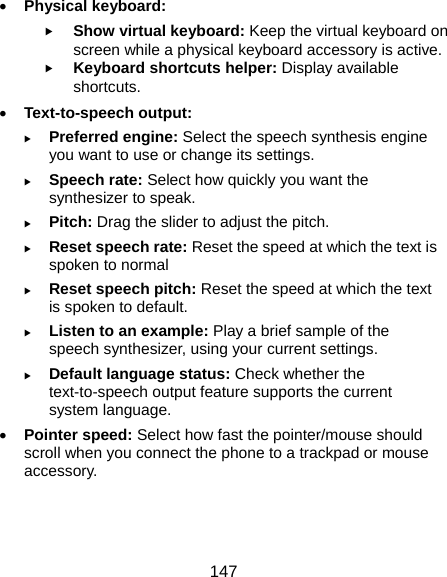  147  Physical keyboard:  Show virtual keyboard: Keep the virtual keyboard on screen while a physical keyboard accessory is active.  Keyboard shortcuts helper: Display available shortcuts.  Text-to-speech output:    Preferred engine: Select the speech synthesis engine you want to use or change its settings.  Speech rate: Select how quickly you want the synthesizer to speak.  Pitch: Drag the slider to adjust the pitch.  Reset speech rate: Reset the speed at which the text is spoken to normal  Reset speech pitch: Reset the speed at which the text is spoken to default.  Listen to an example: Play a brief sample of the speech synthesizer, using your current settings.  Default language status: Check whether the text-to-speech output feature supports the current system language.  Pointer speed: Select how fast the pointer/mouse should scroll when you connect the phone to a trackpad or mouse accessory.  