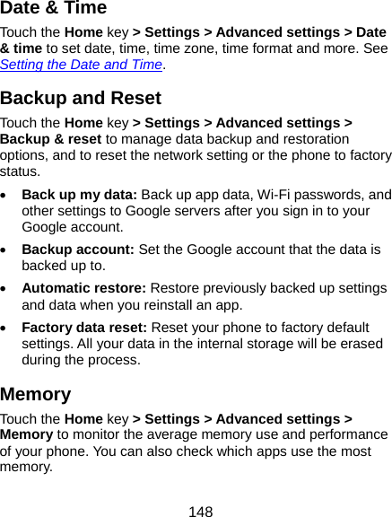  148 Date &amp; Time Touch the Home key &gt; Settings &gt; Advanced settings &gt; Date &amp; time to set date, time, time zone, time format and more. See Setting the Date and Time. Backup and Reset Touch the Home key &gt; Settings &gt; Advanced settings &gt; Backup &amp; reset to manage data backup and restoration options, and to reset the network setting or the phone to factory status.  Back up my data: Back up app data, Wi-Fi passwords, and other settings to Google servers after you sign in to your Google account.  Backup account: Set the Google account that the data is backed up to.  Automatic restore: Restore previously backed up settings and data when you reinstall an app.  Factory data reset: Reset your phone to factory default settings. All your data in the internal storage will be erased during the process. Memory Touch the Home key &gt; Settings &gt; Advanced settings &gt; Memory to monitor the average memory use and performance of your phone. You can also check which apps use the most memory. 