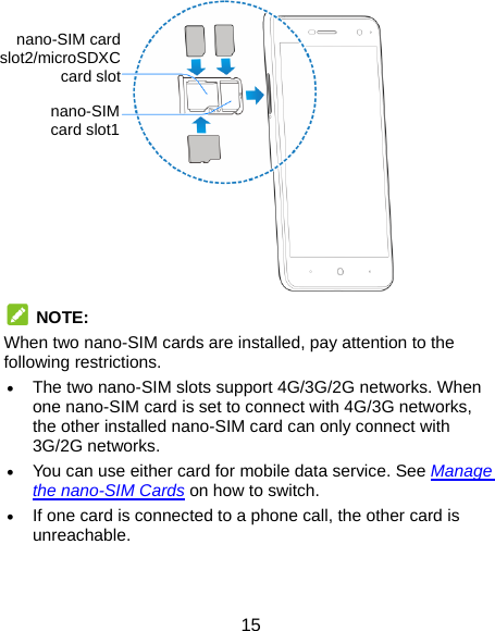  15                 NOTE:  When two nano-SIM cards are installed, pay attention to the following restrictions.  The two nano-SIM slots support 4G/3G/2G networks. When one nano-SIM card is set to connect with 4G/3G networks, the other installed nano-SIM card can only connect with 3G/2G networks.  You can use either card for mobile data service. See Manage the nano-SIM Cards on how to switch.  If one card is connected to a phone call, the other card is unreachable.   nano-SIM card slot1 nano-SIM card slot2/microSDXC card slot 