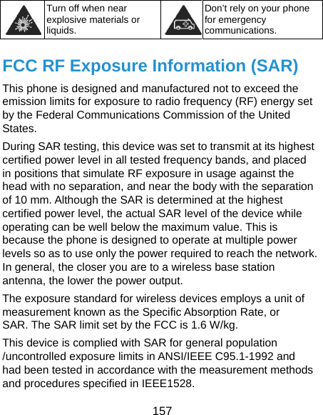  157  Turn off when near explosive materials or liquids. Don’t rely on your phone for emergency communications.  FCC RF Exposure Information (SAR) This phone is designed and manufactured not to exceed the emission limits for exposure to radio frequency (RF) energy set by the Federal Communications Commission of the United States. During SAR testing, this device was set to transmit at its highest certified power level in all tested frequency bands, and placed in positions that simulate RF exposure in usage against the head with no separation, and near the body with the separation of 10 mm. Although the SAR is determined at the highest certified power level, the actual SAR level of the device while operating can be well below the maximum value. This is because the phone is designed to operate at multiple power levels so as to use only the power required to reach the network. In general, the closer you are to a wireless base station antenna, the lower the power output. The exposure standard for wireless devices employs a unit of measurement known as the Specific Absorption Rate, or SAR. The SAR limit set by the FCC is 1.6 W/kg.   This device is complied with SAR for general population /uncontrolled exposure limits in ANSI/IEEE C95.1-1992 and had been tested in accordance with the measurement methods and procedures specified in IEEE1528. 
