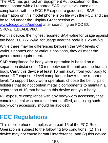  158 The FCC has granted an Equipment Authorization for this model phone with all reported SAR levels evaluated as in compliance with the FCC RF exposure guidelines. SAR information on this model phone is on file with the FCC and can be found under the Display Grant section of www.fcc.gov/oet/ea/fccid after searching on FCC ID: SRQ-ZTEBLADEV8Q. For this device, the highest reported SAR value for usage against the head is 0.727 W/kg, for usage near the body is 1.250W/kg. While there may be differences between the SAR levels of various phones and at various positions, they all meet the government requirement. SAR compliance for body-worn operation is based on a separation distance of 10 mm between the unit and the human body. Carry this device at least 10 mm away from your body to ensure RF exposure level compliant or lower to the reported level. To support body-worn operation, choose the belt clips or holsters that do not contain metallic components to maintain a separation of 10 mm between this device and your body. RF exposure compliance with any body-worn accessory that contains metal was not tested nor certified, and using such body-worn accessory should be avoided. FCC Regulations This mobile phone complies with part 15 of the FCC Rules. Operation is subject to the following two conditions: (1) This device may not cause harmful interference, and (2) this device 