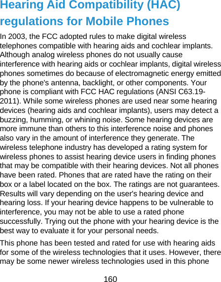  160 Hearing Aid Compatibility (HAC) regulations for Mobile Phones In 2003, the FCC adopted rules to make digital wireless telephones compatible with hearing aids and cochlear implants. Although analog wireless phones do not usually cause interference with hearing aids or cochlear implants, digital wireless phones sometimes do because of electromagnetic energy emitted by the phone&apos;s antenna, backlight, or other components. Your phone is compliant with FCC HAC regulations (ANSI C63.19- 2011). While some wireless phones are used near some hearing devices (hearing aids and cochlear implants), users may detect a buzzing, humming, or whining noise. Some hearing devices are more immune than others to this interference noise and phones also vary in the amount of interference they generate. The wireless telephone industry has developed a rating system for wireless phones to assist hearing device users in finding phones that may be compatible with their hearing devices. Not all phones have been rated. Phones that are rated have the rating on their box or a label located on the box. The ratings are not guarantees. Results will vary depending on the user&apos;s hearing device and hearing loss. If your hearing device happens to be vulnerable to interference, you may not be able to use a rated phone successfully. Trying out the phone with your hearing device is the best way to evaluate it for your personal needs. This phone has been tested and rated for use with hearing aids for some of the wireless technologies that it uses. However, there may be some newer wireless technologies used in this phone 