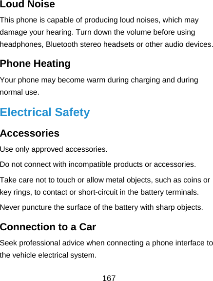  167 Loud Noise This phone is capable of producing loud noises, which may damage your hearing. Turn down the volume before using headphones, Bluetooth stereo headsets or other audio devices. Phone Heating Your phone may become warm during charging and during normal use. Electrical Safety Accessories Use only approved accessories. Do not connect with incompatible products or accessories. Take care not to touch or allow metal objects, such as coins or key rings, to contact or short-circuit in the battery terminals. Never puncture the surface of the battery with sharp objects. Connection to a Car Seek professional advice when connecting a phone interface to the vehicle electrical system. 