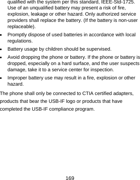  169 qualified with the system per this standard, IEEE-Std-1725. Use of an unqualified battery may present a risk of fire, explosion, leakage or other hazard. Only authorized service providers shall replace the battery. (If the battery is non-user replaceable).  Promptly dispose of used batteries in accordance with local regulations.  Battery usage by children should be supervised.  Avoid dropping the phone or battery. If the phone or battery is dropped, especially on a hard surface, and the user suspects damage, take it to a service center for inspection.  Improper battery use may result in a fire, explosion or other hazard. The phone shall only be connected to CTIA certified adapters, products that bear the USB-IF logo or products that have completed the USB-IF compliance program.    