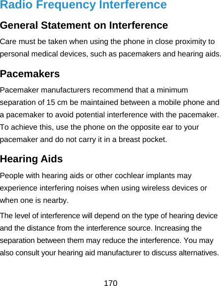  170 Radio Frequency Interference General Statement on Interference Care must be taken when using the phone in close proximity to personal medical devices, such as pacemakers and hearing aids. Pacemakers Pacemaker manufacturers recommend that a minimum separation of 15 cm be maintained between a mobile phone and a pacemaker to avoid potential interference with the pacemaker. To achieve this, use the phone on the opposite ear to your pacemaker and do not carry it in a breast pocket. Hearing Aids People with hearing aids or other cochlear implants may experience interfering noises when using wireless devices or when one is nearby. The level of interference will depend on the type of hearing device and the distance from the interference source. Increasing the separation between them may reduce the interference. You may also consult your hearing aid manufacturer to discuss alternatives. 