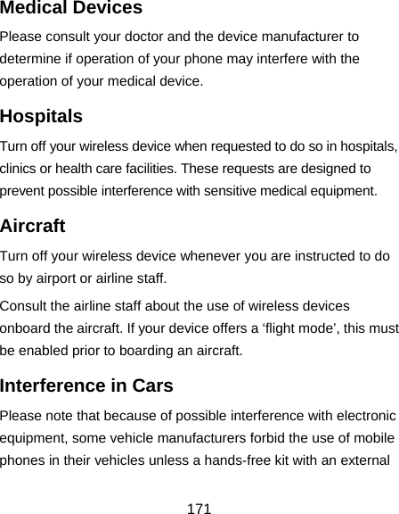  171 Medical Devices Please consult your doctor and the device manufacturer to determine if operation of your phone may interfere with the operation of your medical device. Hospitals Turn off your wireless device when requested to do so in hospitals, clinics or health care facilities. These requests are designed to prevent possible interference with sensitive medical equipment. Aircraft Turn off your wireless device whenever you are instructed to do so by airport or airline staff. Consult the airline staff about the use of wireless devices onboard the aircraft. If your device offers a ‘flight mode’, this must be enabled prior to boarding an aircraft. Interference in Cars Please note that because of possible interference with electronic equipment, some vehicle manufacturers forbid the use of mobile phones in their vehicles unless a hands-free kit with an external 