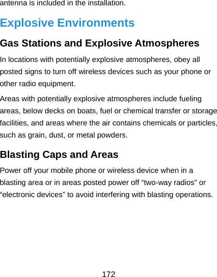  172 antenna is included in the installation. Explosive Environments Gas Stations and Explosive Atmospheres In locations with potentially explosive atmospheres, obey all posted signs to turn off wireless devices such as your phone or other radio equipment. Areas with potentially explosive atmospheres include fueling areas, below decks on boats, fuel or chemical transfer or storage facilities, and areas where the air contains chemicals or particles, such as grain, dust, or metal powders. Blasting Caps and Areas Power off your mobile phone or wireless device when in a blasting area or in areas posted power off “two-way radios” or “electronic devices” to avoid interfering with blasting operations.     