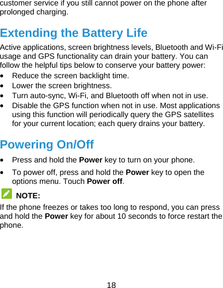  18 customer service if you still cannot power on the phone after prolonged charging. Extending the Battery Life Active applications, screen brightness levels, Bluetooth and Wi-Fi usage and GPS functionality can drain your battery. You can follow the helpful tips below to conserve your battery power:  Reduce the screen backlight time.  Lower the screen brightness.  Turn auto-sync, Wi-Fi, and Bluetooth off when not in use.  Disable the GPS function when not in use. Most applications using this function will periodically query the GPS satellites for your current location; each query drains your battery. Powering On/Off  Press and hold the Power key to turn on your phone.  To power off, press and hold the Power key to open the options menu. Touch Power off.  NOTE:  If the phone freezes or takes too long to respond, you can press and hold the Power key for about 10 seconds to force restart the phone.    