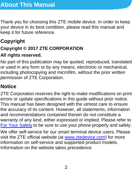  2 About This Manual Thank you for choosing this ZTE mobile device. In order to keep your device in its best condition, please read this manual and keep it for future reference. Copyright Copyright © 2017 ZTE CORPORATION All rights reserved. No part of this publication may be quoted, reproduced, translated or used in any form or by any means, electronic or mechanical, including photocopying and microfilm, without the prior written permission of ZTE Corporation. Notice ZTE Corporation reserves the right to make modifications on print errors or update specifications in this guide without prior notice. This manual has been designed with the utmost care to ensure the accuracy of its content. However, all statements, information and recommendations contained therein do not constitute a warranty of any kind, either expressed or implied. Please refer to For Your Safety to be sure to use your phone properly and safely. We offer self-service for our smart terminal device users. Please visit the ZTE official website (at www.ztedevice.com) for more information on self-service and supported product models. Information on the website takes precedence.  