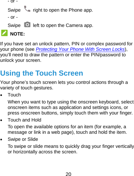  20 - or - Swipe    right to open the Phone app. - or - Swipe    left to open the Camera app.  NOTE:  If you have set an unlock pattern, PIN or complex password for your phone (see Protecting Your Phone With Screen Locks), you’ll need to draw the pattern or enter the PIN/password to unlock your screen. Using the Touch Screen Your phone’s touch screen lets you control actions through a variety of touch gestures.  Touch When you want to type using the onscreen keyboard, select onscreen items such as application and settings icons, or press onscreen buttons, simply touch them with your finger.  Touch and Hold To open the available options for an item (for example, a message or link in a web page), touch and hold the item.  Swipe or Slide To swipe or slide means to quickly drag your finger vertically or horizontally across the screen.  