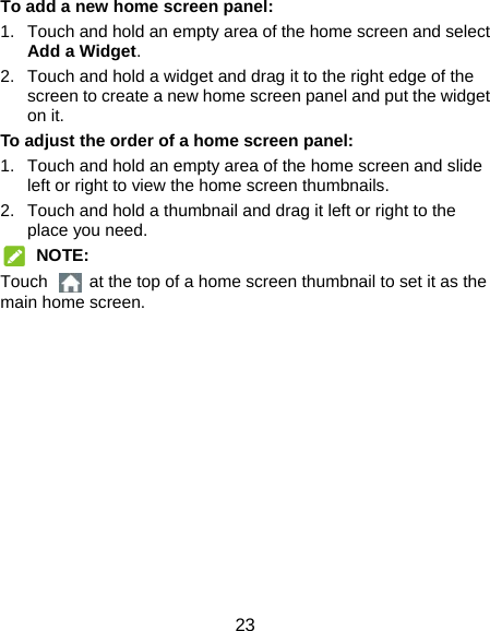  23 To add a new home screen panel: 1.  Touch and hold an empty area of the home screen and select Add a Widget. 2.  Touch and hold a widget and drag it to the right edge of the screen to create a new home screen panel and put the widget on it. To adjust the order of a home screen panel: 1.  Touch and hold an empty area of the home screen and slide left or right to view the home screen thumbnails. 2.  Touch and hold a thumbnail and drag it left or right to the place you need.  NOTE: Touch    at the top of a home screen thumbnail to set it as the main home screen. 