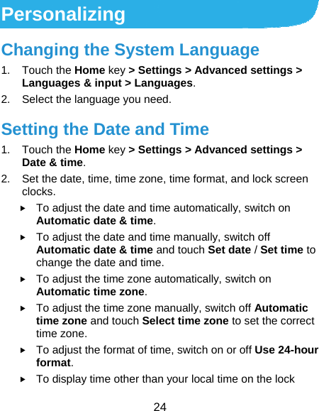  24 Personalizing Changing the System Language 1. Touch the Home key &gt; Settings &gt; Advanced settings &gt; Languages &amp; input &gt; Languages. 2.  Select the language you need. Setting the Date and Time 1. Touch the Home key &gt; Settings &gt; Advanced settings &gt; Date &amp; time. 2.  Set the date, time, time zone, time format, and lock screen clocks.  To adjust the date and time automatically, switch on Automatic date &amp; time.  To adjust the date and time manually, switch off Automatic date &amp; time and touch Set date / Set time to change the date and time.  To adjust the time zone automatically, switch on Automatic time zone.  To adjust the time zone manually, switch off Automatic time zone and touch Select time zone to set the correct time zone.  To adjust the format of time, switch on or off Use 24-hour format.  To display time other than your local time on the lock 