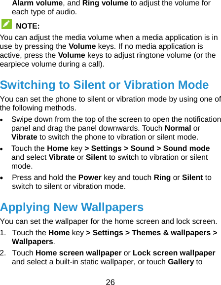  26 Alarm volume, and Ring volume to adjust the volume for each type of audio.  NOTE:  You can adjust the media volume when a media application is in use by pressing the Volume keys. If no media application is active, press the Volume keys to adjust ringtone volume (or the earpiece volume during a call). Switching to Silent or Vibration Mode You can set the phone to silent or vibration mode by using one of the following methods.  Swipe down from the top of the screen to open the notification panel and drag the panel downwards. Touch Normal or Vibrate to switch the phone to vibration or silent mode.  Touch the Home key &gt; Settings &gt; Sound &gt; Sound mode and select Vibrate or Silent to switch to vibration or silent mode.  Press and hold the Power key and touch Ring or Silent to switch to silent or vibration mode. Applying New Wallpapers You can set the wallpaper for the home screen and lock screen. 1. Touch the Home key &gt; Settings &gt; Themes &amp; wallpapers &gt; Wallpapers. 2. Touch Home screen wallpaper or Lock screen wallpaper and select a built-in static wallpaper, or touch Gallery to 
