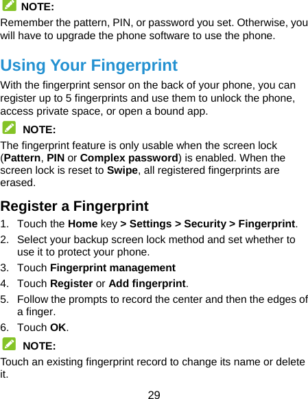  29  NOTE: Remember the pattern, PIN, or password you set. Otherwise, you will have to upgrade the phone software to use the phone.   Using Your Fingerprint With the fingerprint sensor on the back of your phone, you can register up to 5 fingerprints and use them to unlock the phone, access private space, or open a bound app.  NOTE: The fingerprint feature is only usable when the screen lock (Pattern, PIN or Complex password) is enabled. When the screen lock is reset to Swipe, all registered fingerprints are erased. Register a Fingerprint 1. Touch the Home key &gt; Settings &gt; Security &gt; Fingerprint. 2.  Select your backup screen lock method and set whether to use it to protect your phone. 3. Touch Fingerprint management 4. Touch Register or Add fingerprint. 5.  Follow the prompts to record the center and then the edges of a finger. 6. Touch OK.  NOTE: Touch an existing fingerprint record to change its name or delete it. 