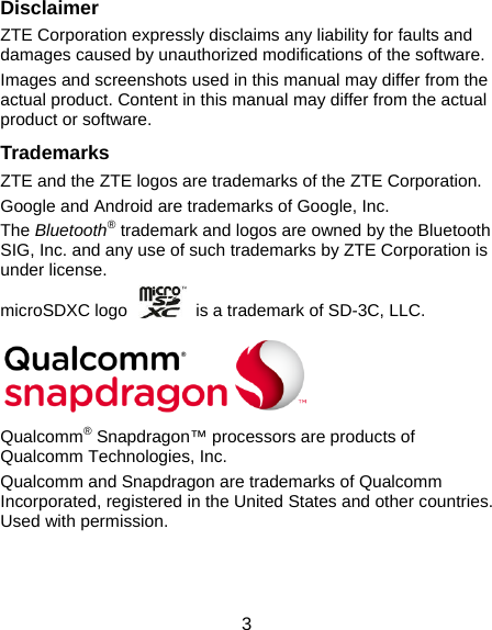  3 Disclaimer ZTE Corporation expressly disclaims any liability for faults and damages caused by unauthorized modifications of the software. Images and screenshots used in this manual may differ from the actual product. Content in this manual may differ from the actual product or software. Trademarks ZTE and the ZTE logos are trademarks of the ZTE Corporation. Google and Android are trademarks of Google, Inc. The Bluetooth® trademark and logos are owned by the Bluetooth SIG, Inc. and any use of such trademarks by ZTE Corporation is under license. microSDXC logo    is a trademark of SD-3C, LLC.       Qualcomm® Snapdragon™ processors are products of Qualcomm Technologies, Inc.   Qualcomm and Snapdragon are trademarks of Qualcomm Incorporated, registered in the United States and other countries. Used with permission.   