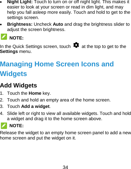  34  Night Light: Touch to turn on or off night light. This makes it easier to look at your screen or read in dim light, and may help you fall asleep more easily. Touch and hold to get to the settings screen.  Brightness: Uncheck Auto and drag the brightness slider to adjust the screen brightness.  NOTE: In the Quick Settings screen, touch    at the top to get to the Settings menu.   Managing Home Screen Icons and Widgets Add Widgets 1. Touch the Home key. 2.  Touch and hold an empty area of the home screen.   3. Touch Add a widget. 4.  Slide left or right to view all available widgets. Touch and hold a widget and drag it to the home screen above.  NOTE:  Release the widget to an empty home screen panel to add a new home screen and put the widget on it.  