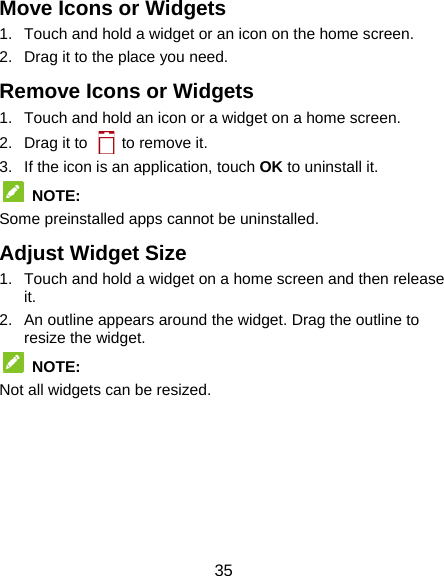  35 Move Icons or Widgets 1.  Touch and hold a widget or an icon on the home screen. 2.  Drag it to the place you need. Remove Icons or Widgets 1.  Touch and hold an icon or a widget on a home screen. 2.  Drag it to    to remove it. 3.  If the icon is an application, touch OK to uninstall it.  NOTE:  Some preinstalled apps cannot be uninstalled. Adjust Widget Size 1.  Touch and hold a widget on a home screen and then release it. 2.  An outline appears around the widget. Drag the outline to resize the widget.  NOTE:  Not all widgets can be resized.     
