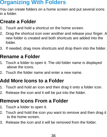  36 Organizing With Folders You can create folders on a home screen and put several icons in a folder. Create a Folder 1.  Touch and hold a shortcut on the home screen. 2.  Drag the shortcut icon over another and release your finger. A new folder is created and both shortcuts are added into the folder. 3.  If needed, drag more shortcuts and drop them into the folder. Rename a Folder 1.  Touch a folder to open it. The old folder name is displayed above the icons. 2.  Touch the folder name and enter a new name. Add More Icons to a Folder 1.  Touch and hold an icon and then drag it onto a folder icon. 2.  Release the icon and it will be put into the folder. Remove Icons From a Folder 1.  Touch a folder to open it. 2.  Touch and hold the icon you want to remove and then drag it to the home screen. 3.  Release the icon and it will be removed from the folder. 