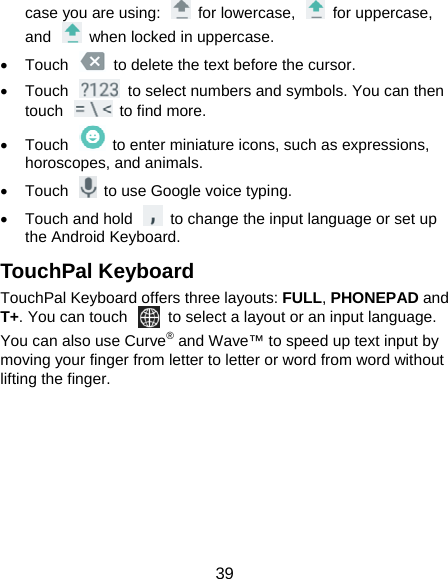  39 case you are using:    for lowercase,    for uppercase, and    when locked in uppercase.   Touch    to delete the text before the cursor.   Touch    to select numbers and symbols. You can then touch  to find more.    Touch    to enter miniature icons, such as expressions, horoscopes, and animals.   Touch    to use Google voice typing.   Touch and hold    to change the input language or set up the Android Keyboard. TouchPal Keyboard TouchPal Keyboard offers three layouts: FULL, PHONEPAD and T+. You can touch    to select a layout or an input language.   You can also use Curve® and Wave™ to speed up text input by moving your finger from letter to letter or word from word without lifting the finger.       