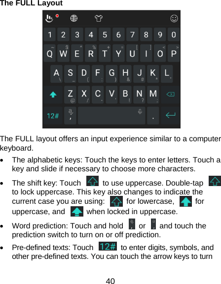  40 The FULL Layout   The FULL layout offers an input experience similar to a computer keyboard.   The alphabetic keys: Touch the keys to enter letters. Touch a key and slide if necessary to choose more characters.   The shift key: Touch    to use uppercase. Double-tap   to lock uppercase. This key also changes to indicate the current case you are using:    for lowercase,    for uppercase, and    when locked in uppercase.   Word prediction: Touch and hold    or    and touch the prediction switch to turn on or off prediction.   Pre-defined texts: Touch    to enter digits, symbols, and other pre-defined texts. You can touch the arrow keys to turn 