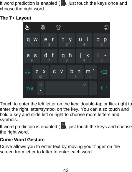  42 If word prediction is enabled ( ), just touch the keys once and choose the right word. The T+ Layout   Touch to enter the left letter on the key; double-tap or flick right to enter the right letter/symbol on the key. You can also touch and hold a key and slide left or right to choose more letters and symbols. If word prediction is enabled ( ), just touch the keys and choose the right word. Curve Word Gesture Curve allows you to enter text by moving your finger on the screen from letter to letter to enter each word.  