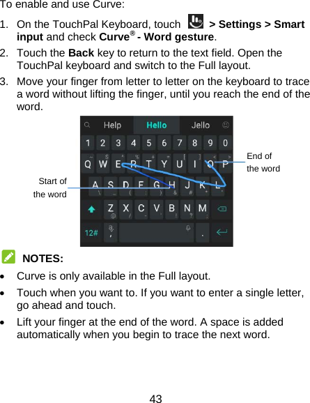 43 To enable and use Curve: 1.  On the TouchPal Keyboard, touch    &gt; Settings &gt; Smart input and check Curve® - Word gesture. 2. Touch the Back key to return to the text field. Open the TouchPal keyboard and switch to the Full layout. 3.  Move your finger from letter to letter on the keyboard to trace a word without lifting the finger, until you reach the end of the word.   NOTES:   Curve is only available in the Full layout.   Touch when you want to. If you want to enter a single letter, go ahead and touch.   Lift your finger at the end of the word. A space is added automatically when you begin to trace the next word.   End of the wordStart of the word 