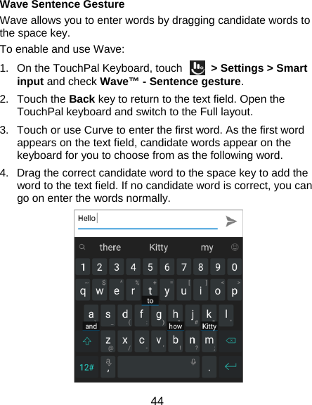  44 Wave Sentence Gesture Wave allows you to enter words by dragging candidate words to the space key. To enable and use Wave: 1.  On the TouchPal Keyboard, touch    &gt; Settings &gt; Smart input and check Wave™ - Sentence gesture. 2. Touch the Back key to return to the text field. Open the TouchPal keyboard and switch to the Full layout. 3.  Touch or use Curve to enter the first word. As the first word appears on the text field, candidate words appear on the keyboard for you to choose from as the following word. 4.  Drag the correct candidate word to the space key to add the word to the text field. If no candidate word is correct, you can go on enter the words normally.  