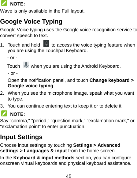  45  NOTE: Wave is only available in the Full layout. Google Voice Typing Google Voice typing uses the Google voice recognition service to convert speech to text.   1.  Touch and hold    to access the voice typing feature when you are using the Touchpal Keyboard.    - or -    Touch   when you are using the Android Keyboard. - or - Open the notification panel, and touch Change keyboard &gt; Google voice typing. 2.  When you see the microphone image, speak what you want to type. 3.  You can continue entering text to keep it or to delete it.  NOTE: Say &quot;comma,&quot; &quot;period,&quot; &quot;question mark,&quot; &quot;exclamation mark,&quot; or &quot;exclamation point&quot; to enter punctuation. Input Settings Choose input settings by touching Settings &gt; Advanced settings &gt; Languages &amp; input from the home screen. In the Keyboard &amp; input methods section, you can configure onscreen virtual keyboards and physical keyboard assistance. 